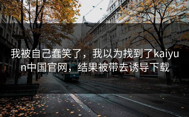 我被自己蠢笑了,我以为找到了kaiyun中国官网,结果被带去诱导下载 我被自己蠢笑了,我以为找到了kaiyun中国官网,结果被带去诱导下载