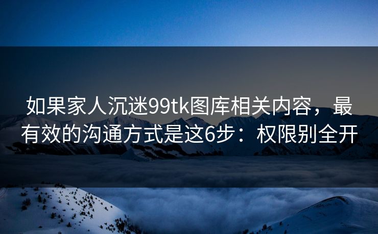 如果家人沉迷99tk图库相关内容,最有效的沟通方式是这6步:权限别全开 如果家人沉迷99tk图库相关内容,最有效的沟通方式是这6步:权限别全开