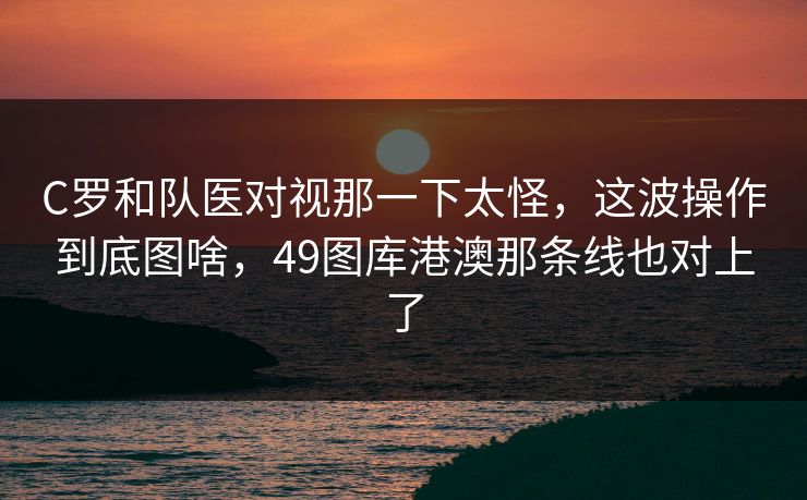 C罗和队医对视那一下太怪,这波操作到底图啥,49图库港澳那条线也对上了 C罗和队医对视那一下太怪,这波操作到底图啥,49图库港澳那条线也对上了