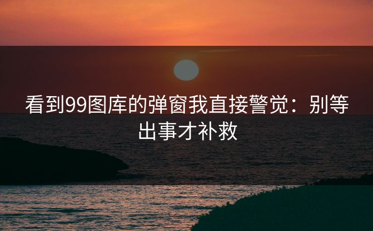 看到99图库的弹窗我直接警觉:别等出事才补救 看到99图库的弹窗我直接警觉:别等出事才补救