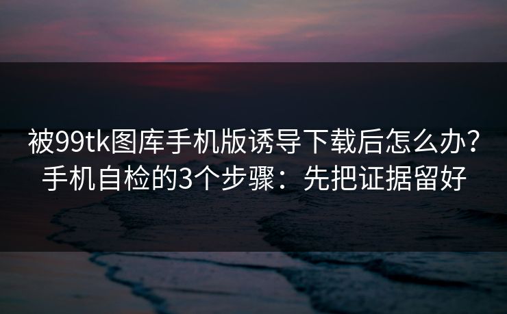 被99tk图库手机版诱导下载后怎么办?手机自检的3个步骤:先把证据留好 被99tk图库手机版诱导下载后怎么办?手机自检的3个步骤:先把证据留好
