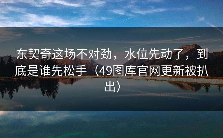 东契奇这场不对劲，水位先动了，到底是谁先松手（49图库官网更新被扒出）