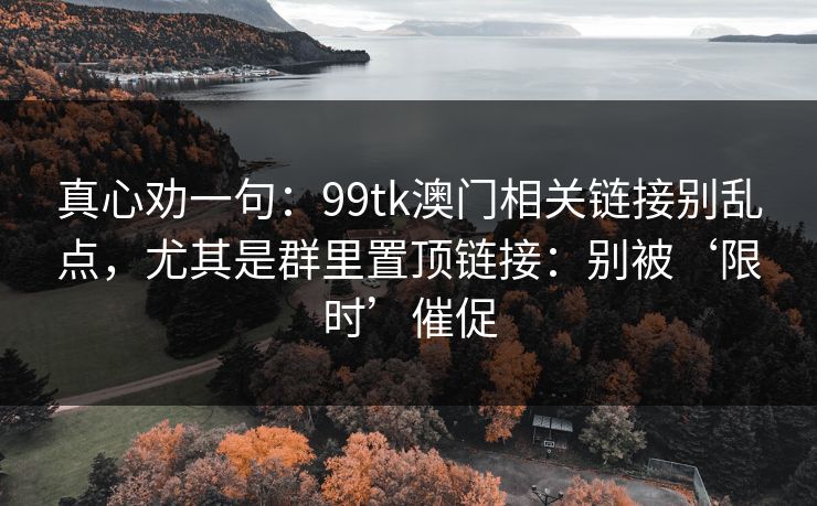 真心劝一句：99tk澳门相关链接别乱点，尤其是群里置顶链接：别被‘限时’催促