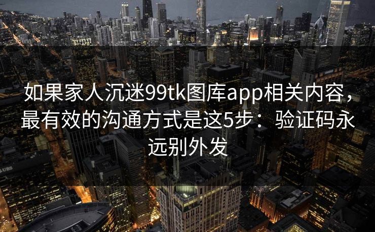 如果家人沉迷99tk图库app相关内容，最有效的沟通方式是这5步：验证码永远别外发
