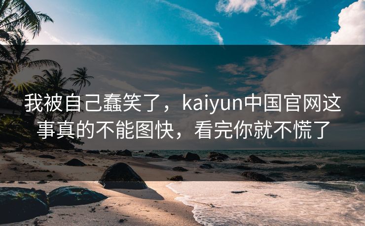 我被自己蠢笑了，kaiyun中国官网这事真的不能图快，看完你就不慌了
