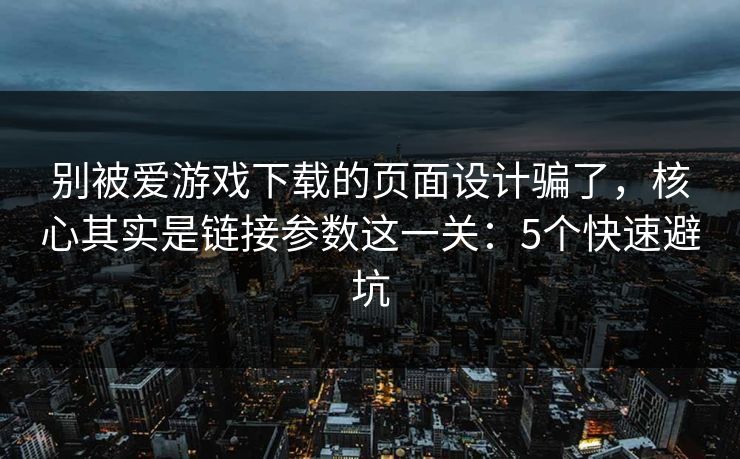 别被爱游戏下载的页面设计骗了，核心其实是链接参数这一关：5个快速避坑