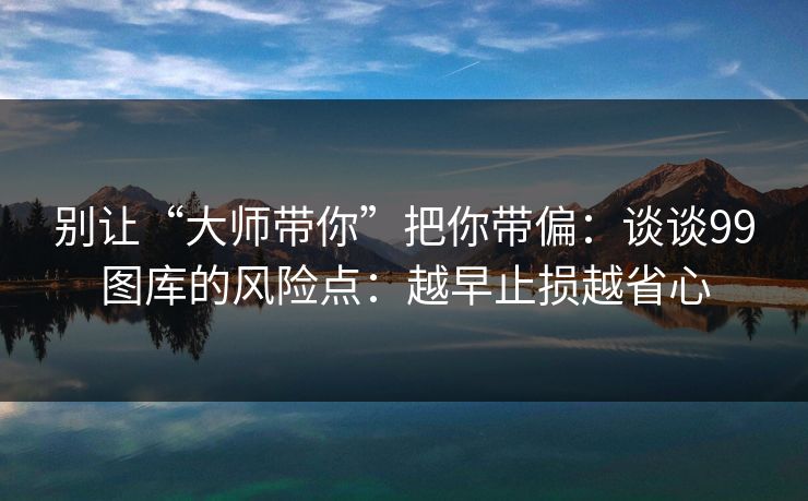 别让“大师带你”把你带偏:谈谈99图库的风险点:越早止损越省心 别让“大师带你”把你带偏:谈谈99图库的风险点:越早止损越省心