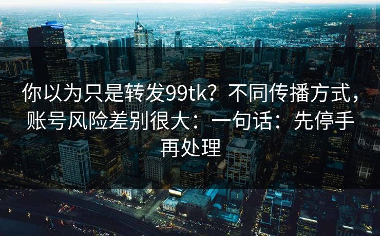 你以为只是转发99tk？不同传播方式，账号风险差别很大：一句话：先停手再处理