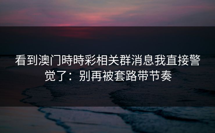 看到澳门時時彩相关群消息我直接警觉了：别再被套路带节奏