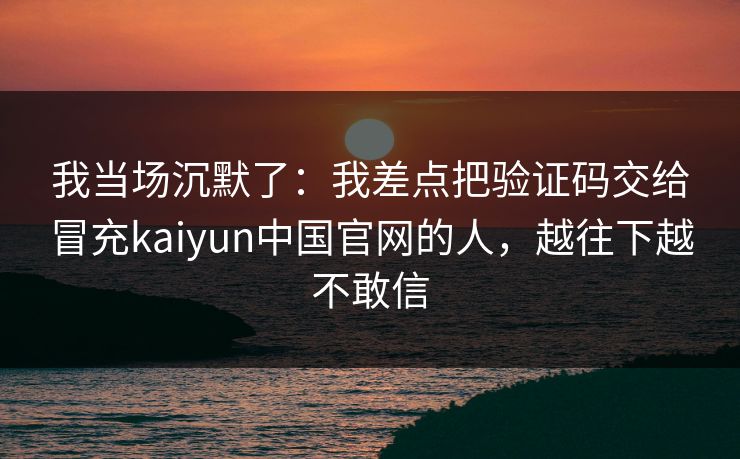 我当场沉默了:我差点把验证码交给冒充kaiyun中国官网的人,越往下越不敢信 我当场沉默了:我差点把验证码交给冒充kaiyun中国官网的人,越往下越不敢信