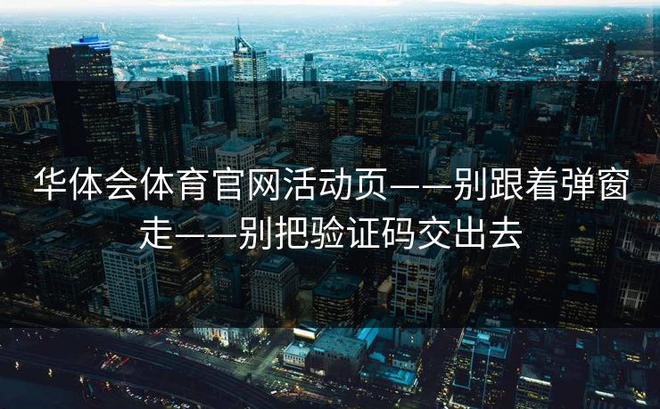 华体会体育官网活动页——别跟着弹窗走——别把验证码交出去 华体会体育官网活动页——别跟着弹窗走——别把验证码交出去