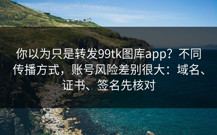 你以为只是转发99tk图库app？不同传播方式，账号风险差别很大：域名、证书、签名先核对