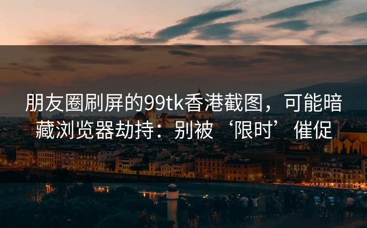 朋友圈刷屏的99tk香港截图，可能暗藏浏览器劫持：别被‘限时’催促