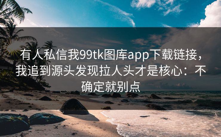 有人私信我99tk图库app下载链接,我追到源头发现拉人头才是核心:不确定就别点 有人私信我99tk图库app下载链接,我追到源头发现拉人头才是核心:不确定就别点