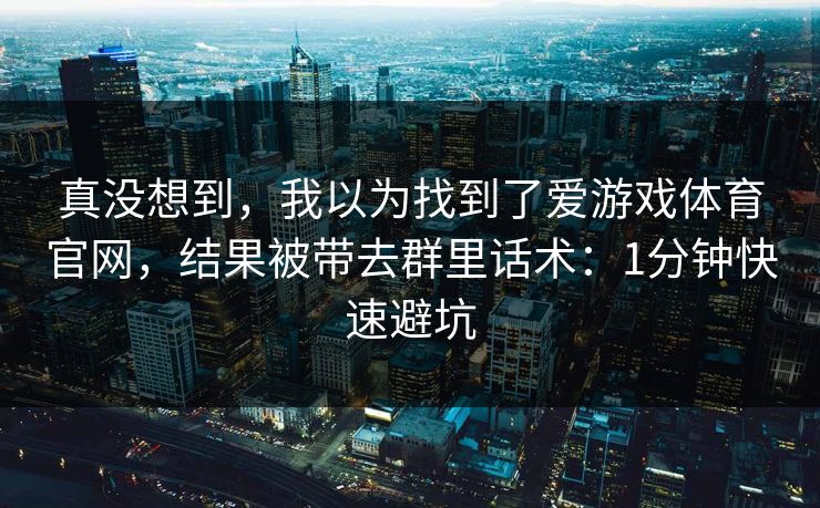 真没想到,我以为找到了爱游戏体育官网,结果被带去群里话术:1分钟快速避坑 真没想到,我以为找到了爱游戏体育官网,结果被带去群里话术:1分钟快速避坑