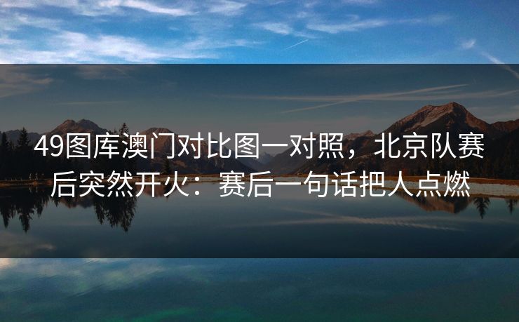 49图库澳门对比图一对照，北京队赛后突然开火：赛后一句话把人点燃