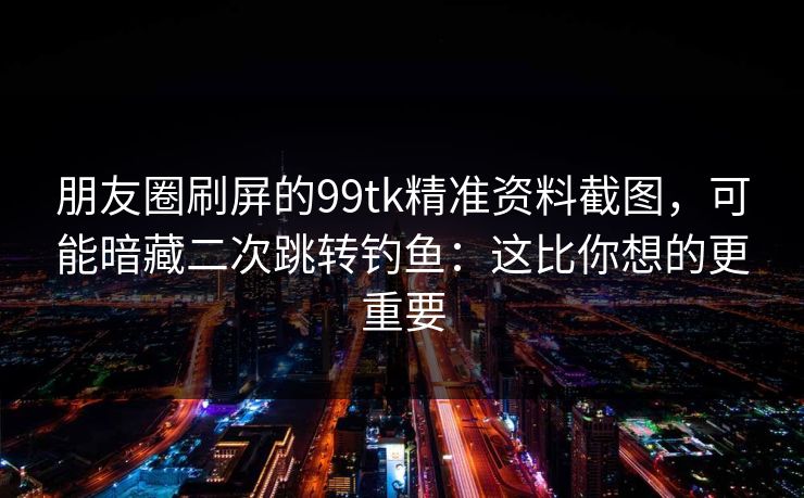 朋友圈刷屏的99tk精准资料截图，可能暗藏二次跳转钓鱼：这比你想的更重要